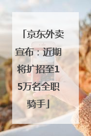 京东外卖宣布：近期将扩招至15万名全职骑手