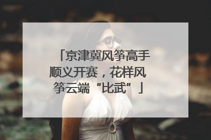 京津冀风筝高手顺义开赛，花样风筝云端“比武”