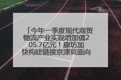 今年一季度现代商贸物流产业实现增加值205.7亿元！廊坊加快构建链接京津冀面向全世界的物流通道