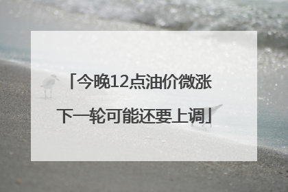 今晚12点油价微涨 下一轮可能还要上调