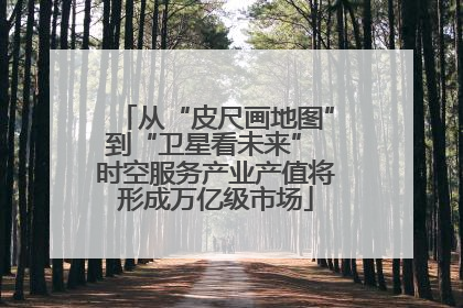 从“皮尺画地图”到“卫星看未来” 时空服务产业产值将形成万亿级市场