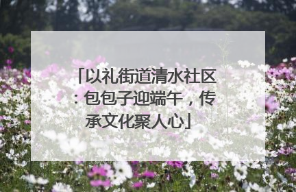 以礼街道清水社区：包包子迎端午，传承文化聚人心