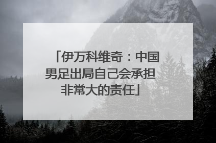 伊万科维奇：中国男足出局自己会承担非常大的责任