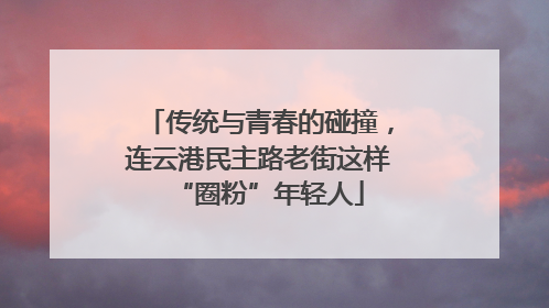 传统与青春的碰撞，连云港民主路老街这样“圈粉”年轻人