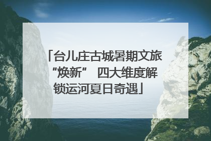 台儿庄古城暑期文旅“焕新” 四大维度解锁运河夏日奇遇