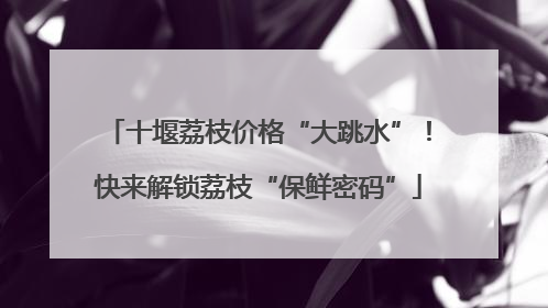 十堰荔枝价格“大跳水”！快来解锁荔枝“保鲜密码”