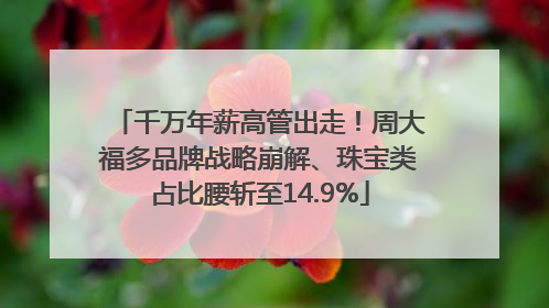 千万年薪高管出走！周大福多品牌战略崩解、珠宝类占比腰斩至14.9%