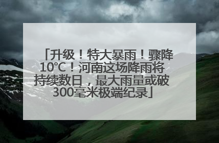 升级！特大暴雨！骤降10℃！河南这场降雨将持续数日，最大雨量或破300毫米极端纪录