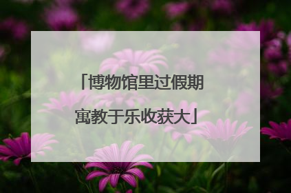 博物馆里过假期 寓教于乐收获大