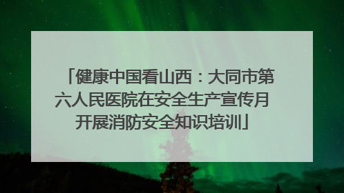 健康中国看山西：大同市第六人民医院在安全生产宣传月开展消防安全知识培训