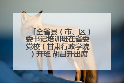 全省县（市、区）委书记培训班在省委党校（甘肃行政学院）开班 胡昌升出席开班式并讲话