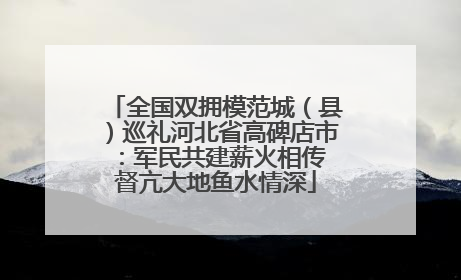 全国双拥模范城（县）巡礼河北省高碑店市：军民共建薪火相传 督亢大地鱼水情深