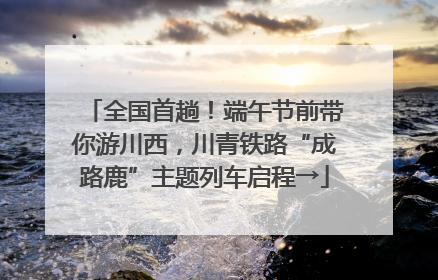 全国首趟！端午节前带你游川西，川青铁路“成路鹿”主题列车启程→