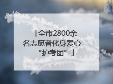 全市2800余名志愿者化身爱心“护考团”