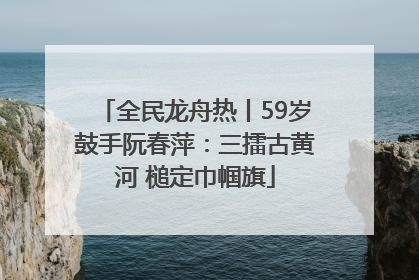 全民龙舟热丨59岁鼓手阮春萍：三擂古黄河 槌定巾帼旗