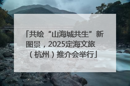 共绘“山海城共生”新图景，2025定海文旅（杭州）推介会举行