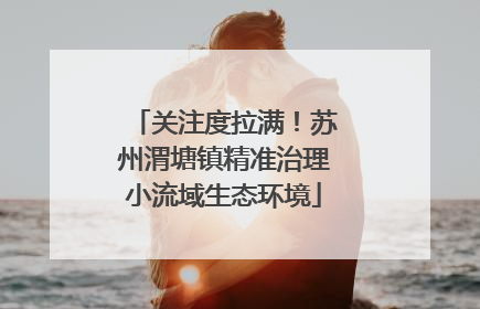关注度拉满！苏州渭塘镇精准治理小流域生态环境