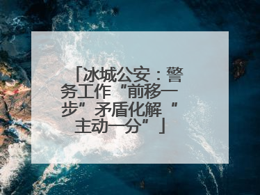 冰城公安：警务工作“前移一步”矛盾化解“主动一分”