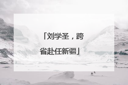 刘学圣，跨省赴任新疆