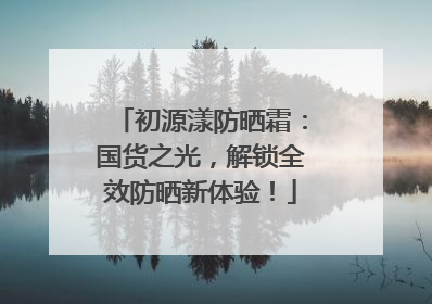 初源漾防晒霜：国货之光，解锁全效防晒新体验！
