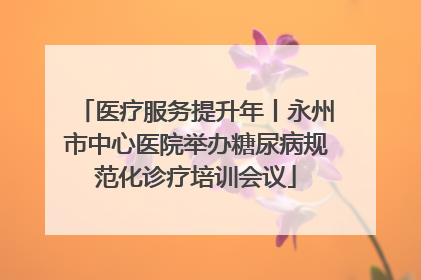 医疗服务提升年丨永州市中心医院举办糖尿病规范化诊疗培训会议
