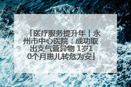 医疗服务提升年丨永州市中心医院：成功取出支气管异物 1岁10个月患儿转危为安