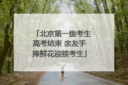 北京第一拨考生高考结束 亲友手捧鲜花迎接考生