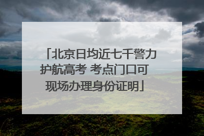 北京日均近七千警力护航高考 考点门口可现场办理身份证明