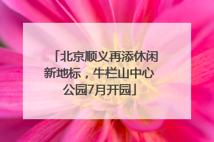 北京顺义再添休闲新地标，牛栏山中心公园7月开园