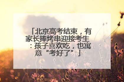 北京高考结束，有家长捧烤串迎接考生：孩子喜欢吃，也寓意“考好了”