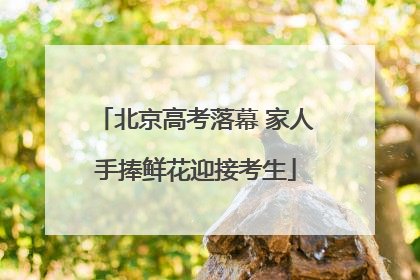 北京高考落幕 家人手捧鲜花迎接考生