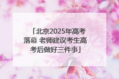 北京2025年高考落幕 老师建议考生高考后做好三件事
