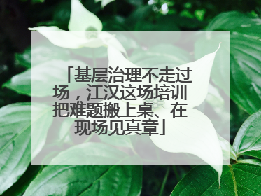 基层治理不走过场，江汉这场培训把难题搬上桌、在现场见真章