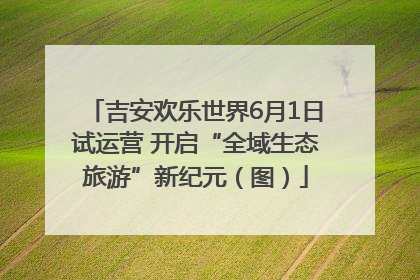 吉安欢乐世界6月1日试运营 开启“全域生态旅游”新纪元（图）