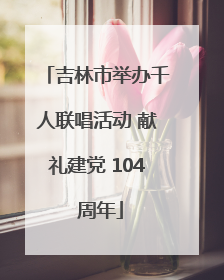 吉林市举办千人联唱活动 献礼建党 104 周年