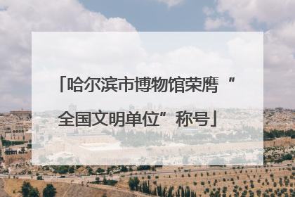 哈尔滨市博物馆荣膺“全国文明单位”称号