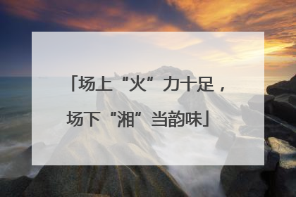 场上“火”力十足，场下“湘”当韵味