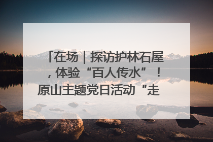 在场｜探访护林石屋，体验“百人传水”！原山主题党日活动“走新”更“走心”