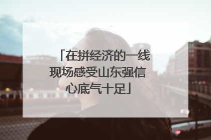 在拼经济的一线现场感受山东强信心底气十足