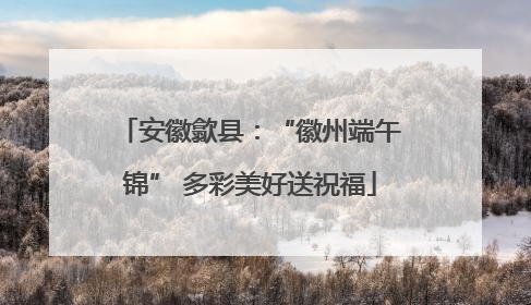 安徽歙县：“徽州端午锦” 多彩美好送祝福