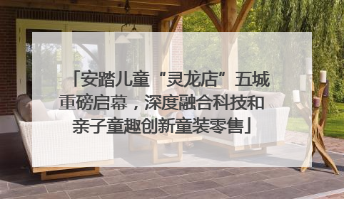 安踏儿童“灵龙店”五城重磅启幕，深度融合科技和亲子童趣创新童装零售