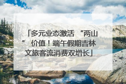 多元业态激活 “两山” 价值！端午假期吉林文旅客流消费双增长