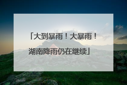 大到暴雨！大暴雨！湖南降雨仍在继续