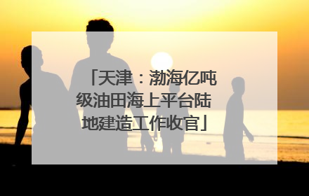 天津：渤海亿吨级油田海上平台陆地建造工作收官