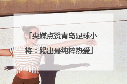 央媒点赞青岛足球小将：踢出最纯粹热爱