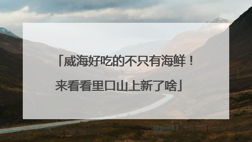 威海好吃的不只有海鲜！来看看里口山上新了啥