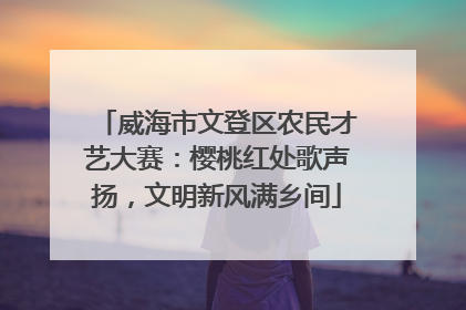威海市文登区农民才艺大赛：樱桃红处歌声扬，文明新风满乡间
