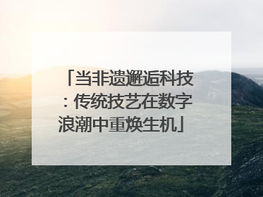 当非遗邂逅科技：传统技艺在数字浪潮中重焕生机