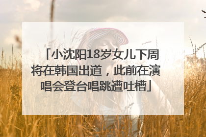 小沈阳18岁女儿下周将在韩国出道，此前在演唱会登台唱跳遭吐槽