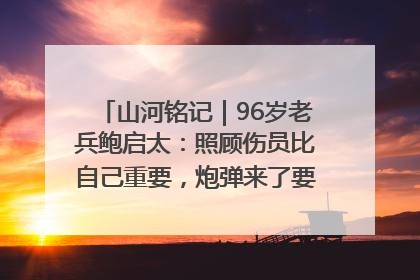 山河铭记｜96岁老兵鲍启太：照顾伤员比自己重要，炮弹来了要趴在他们身上